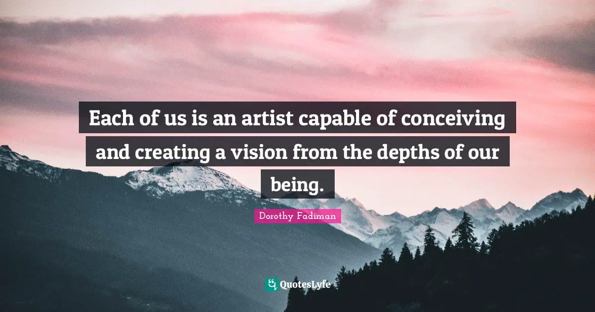 Each of us is an artist capable of conceiving and creating a vision from the depths of our being.