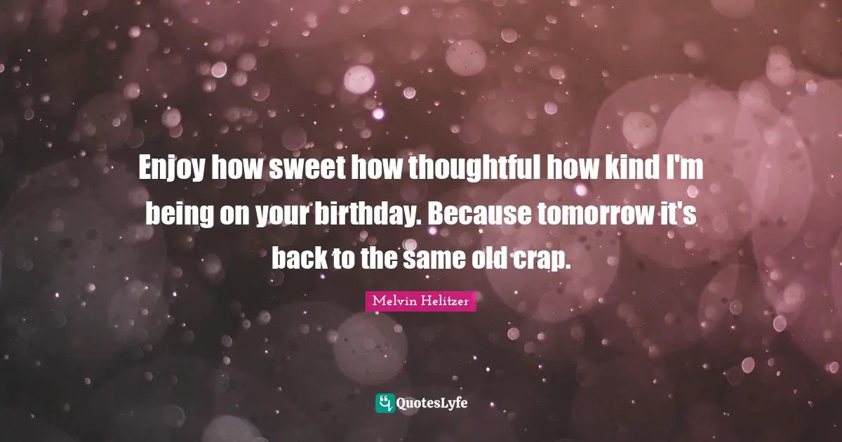 Enjoy how sweet how thoughtful how kind I'm being on your birthday. Because tomorrow it's back to the same old crap.