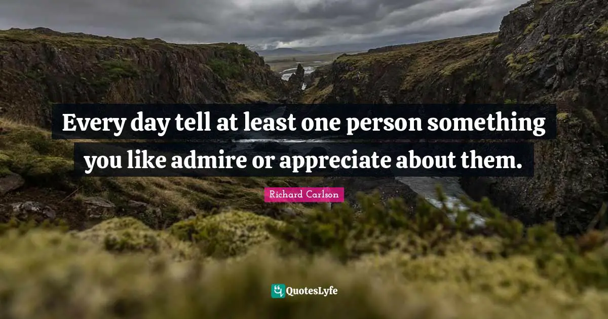 Every day tell at least one person something you like admire or appreciate about them.