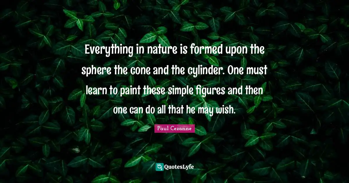 Everything in nature is formed upon the sphere the cone and the cylinder. One must learn to paint these simple figures and then one can do all that he may wish.
