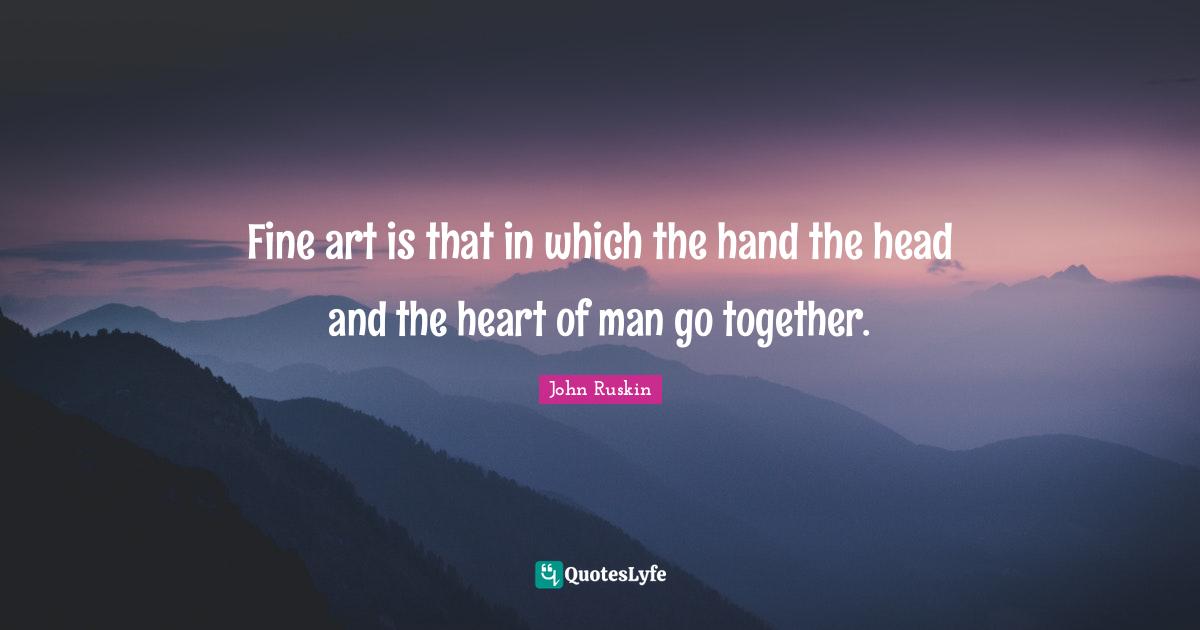 Fine art is that in which the hand the head and the heart of man go together.