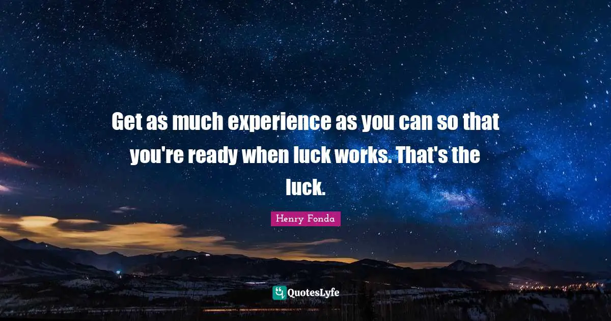 Get as much experience as you can so that you're ready when luck works. That's the luck.