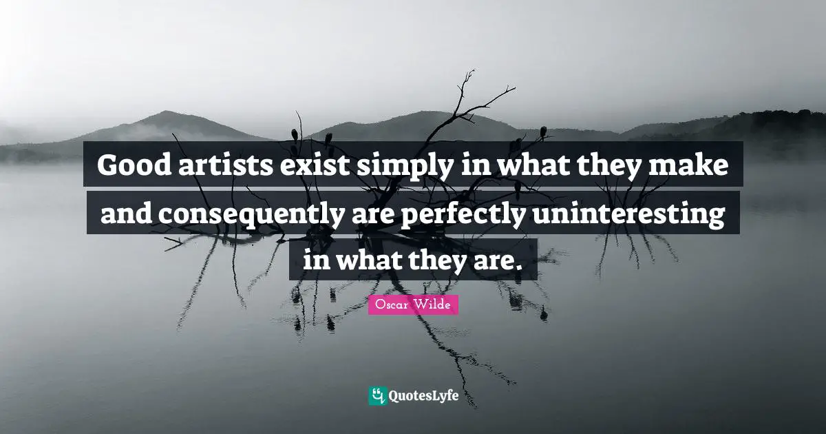 Good artists exist simply in what they make and consequently are perfectly uninteresting in what they are.