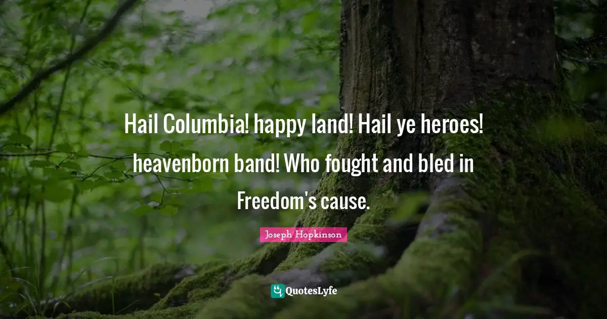 Hail Columbia! happy land! Hail ye heroes! heavenborn band! Who fought and bled in Freedom's cause.