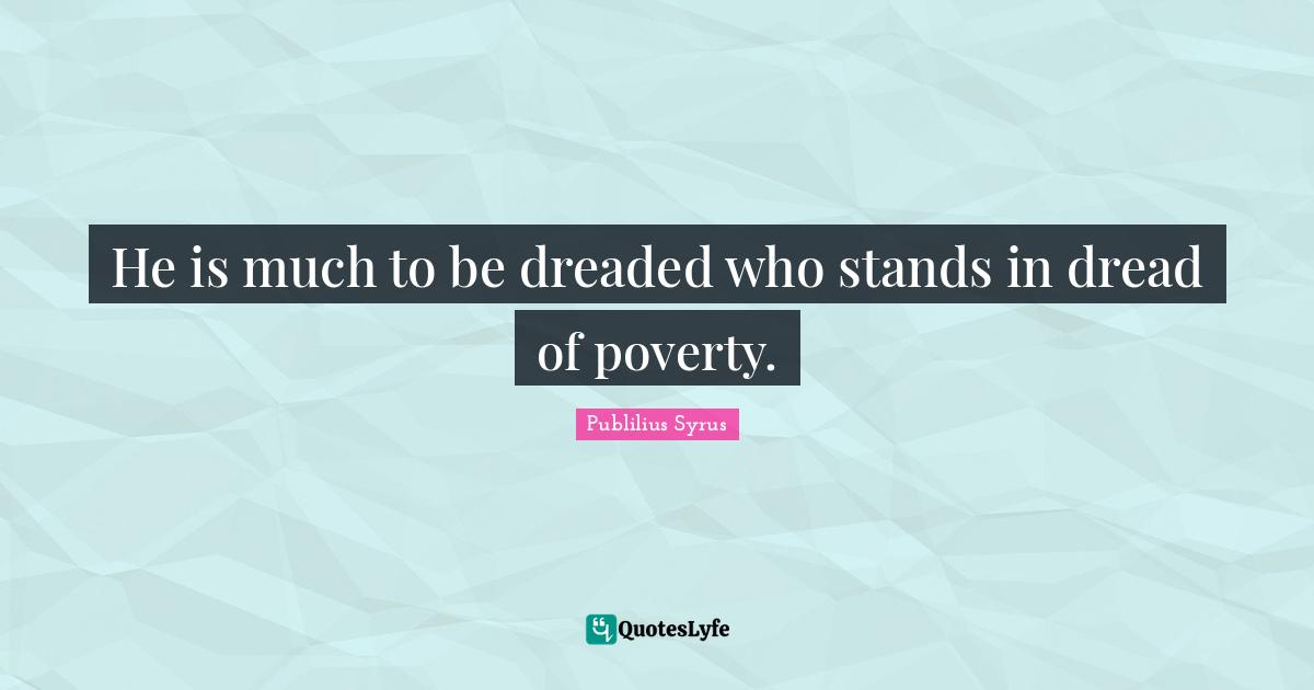 He is much to be dreaded who stands in dread of poverty.