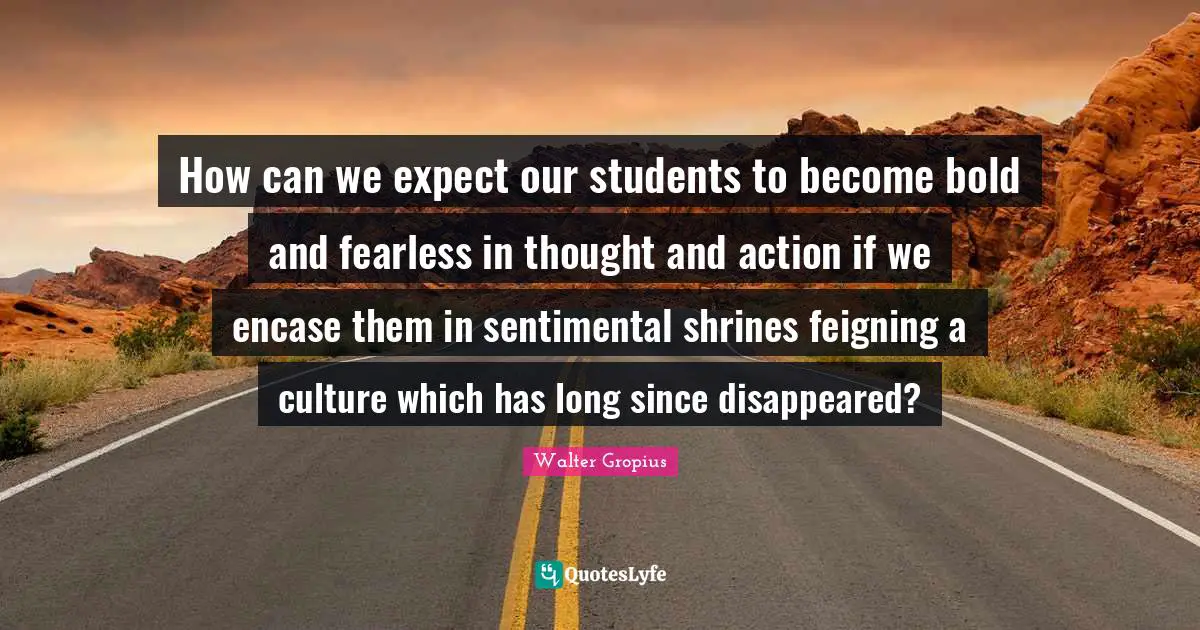 How can we expect our students to become bold and fearless in thought and action if we encase them in sentimental shrines feigning a culture which has long since disappeared?