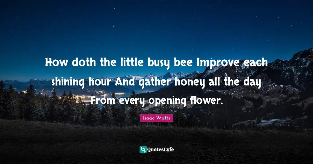 How doth the little busy bee Improve each shining hour And gather honey all the day From every opening flower.
