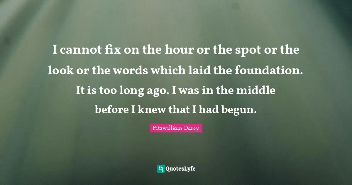 I cannot fix on the hour or the spot or the look or the words which laid the foundation. It is too long ago. I was in the middle before I knew that I had begun.