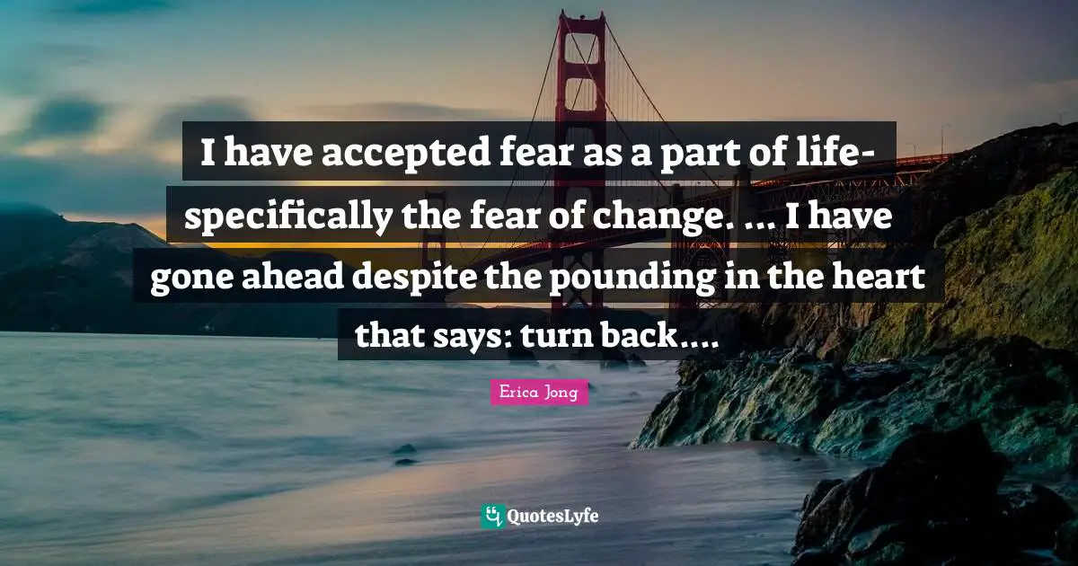 I have accepted fear as a part of life-specifically the fear of change. ... I have gone ahead despite the pounding in the heart that says: turn back....