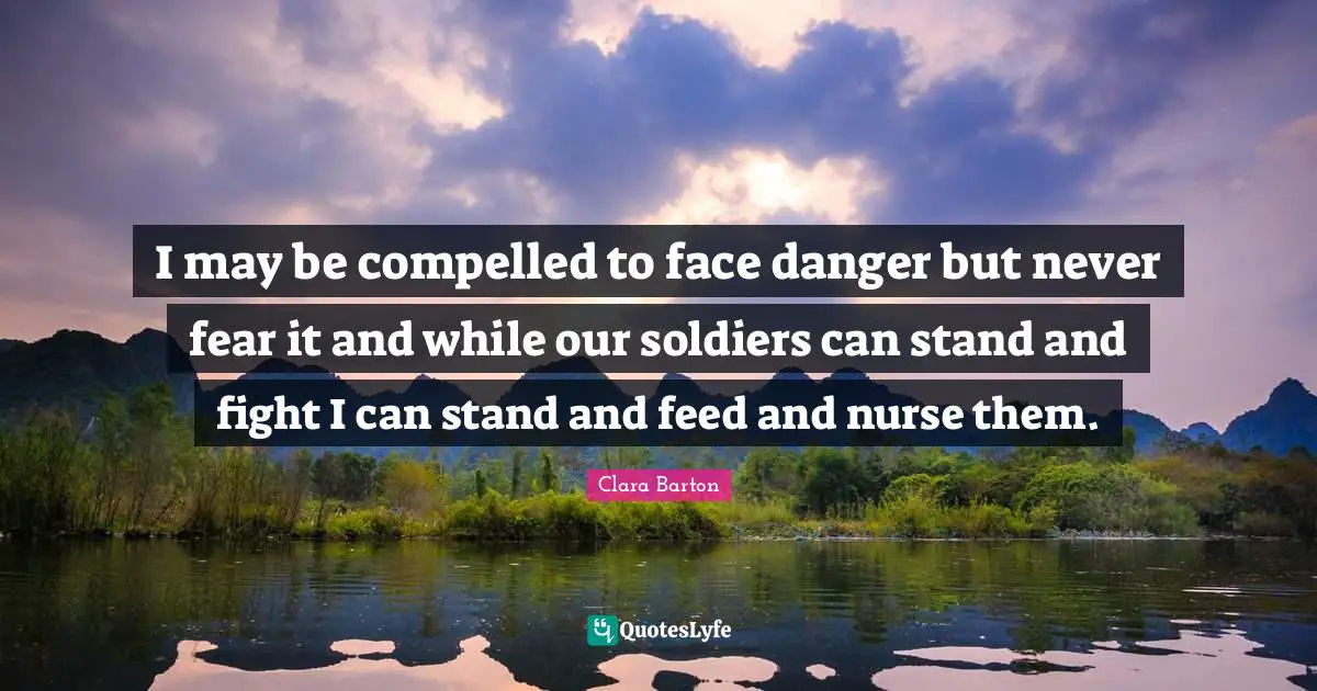 Clara Barton Quotes: "I may be compelled to face danger but never fear it and while our soldiers can stand and fight I can stand and feed and nurse them."