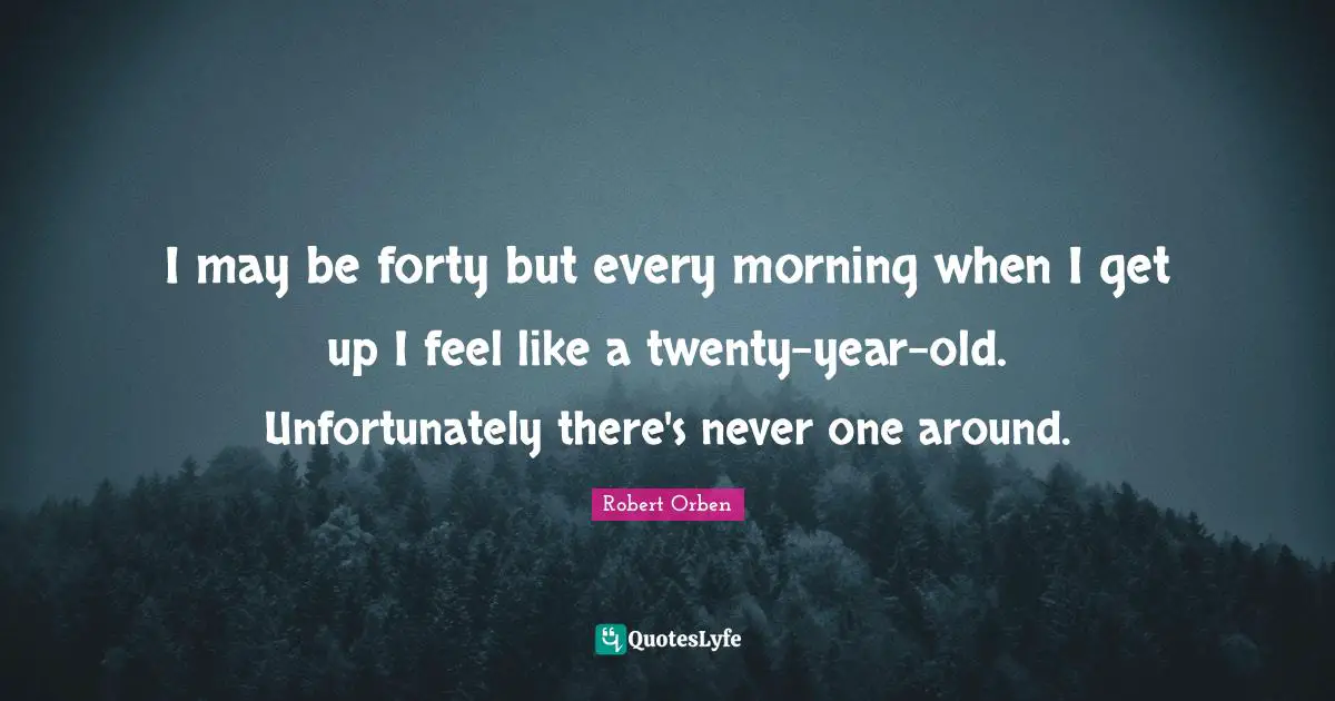 I may be forty but every morning when I get up I feel like a twenty-year-old. Unfortunately there's never one around.