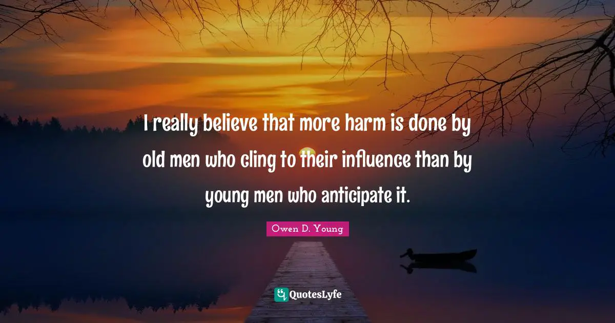 Owen D. Young Quotes: "I really believe that more harm is done by old men who cling to their influence than by young men who anticipate it."