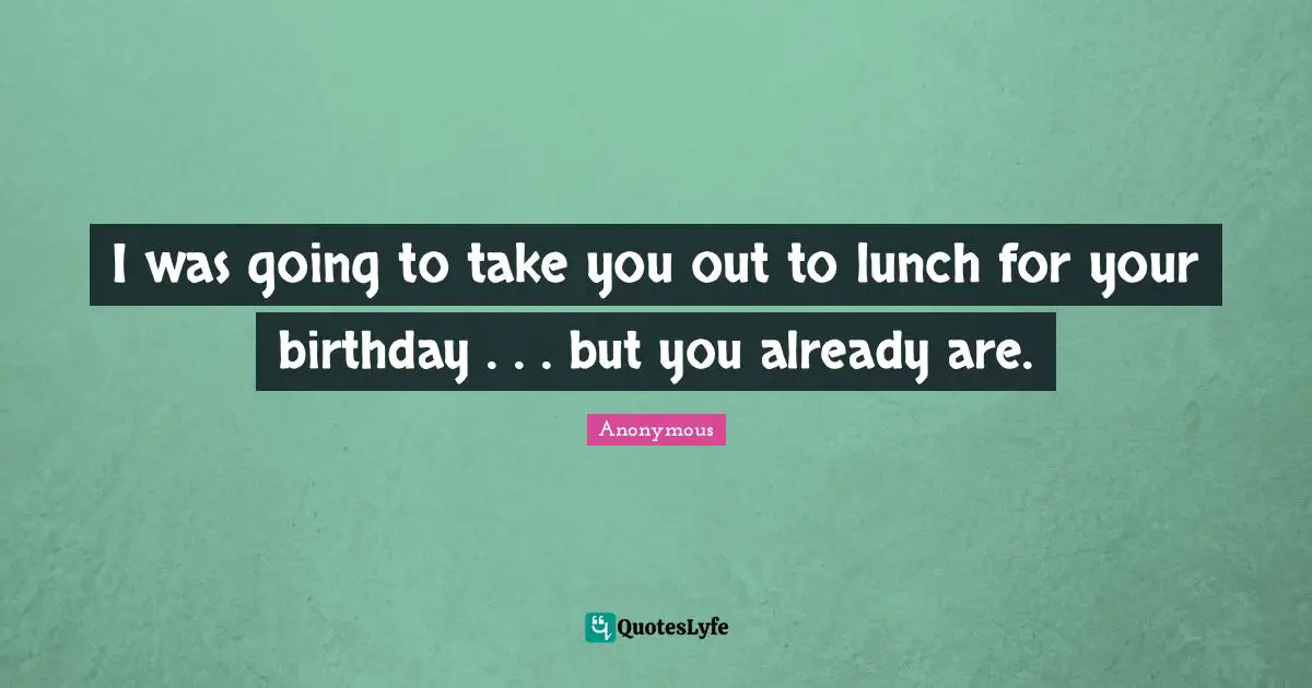 I was going to take you out to lunch for your birthday . . . but you already are.