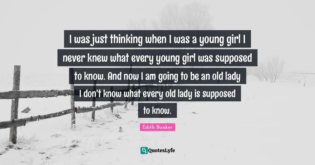 I was just thinking when I was a young girl I never knew what every young girl was supposed to know. And now I am going to be an old lady I don't know what every old lady is supposed to know.