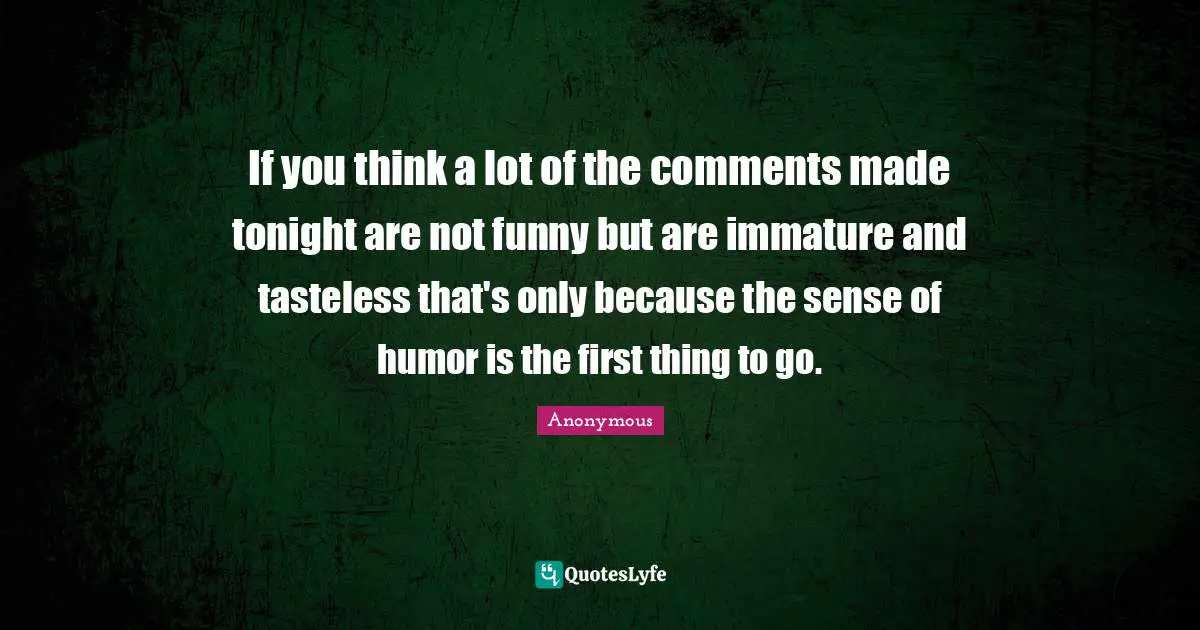 If you think a lot of the comments made tonight are not funny but are immature and tasteless that's only because the sense of humor is the first thing to go.