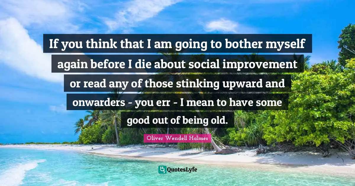 If you think that I am going to bother myself again before I die about social improvement or read any of those stinking upward and onwarders - you err - I mean to have some good out of being old.