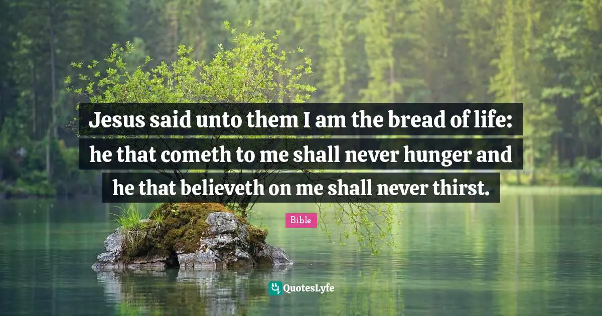 Jesus said unto them I am the bread of life: he that cometh to me shall never hunger and he that believeth on me shall never thirst.