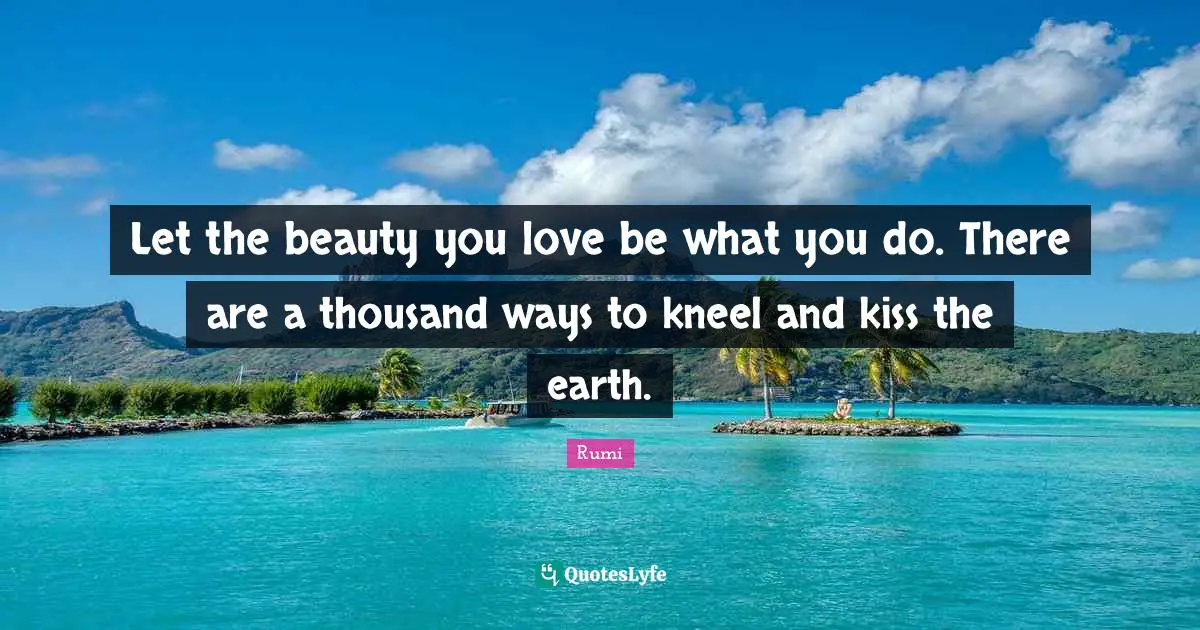 Let the beauty you love be what you do. There are a thousand ways to kneel and kiss the earth.