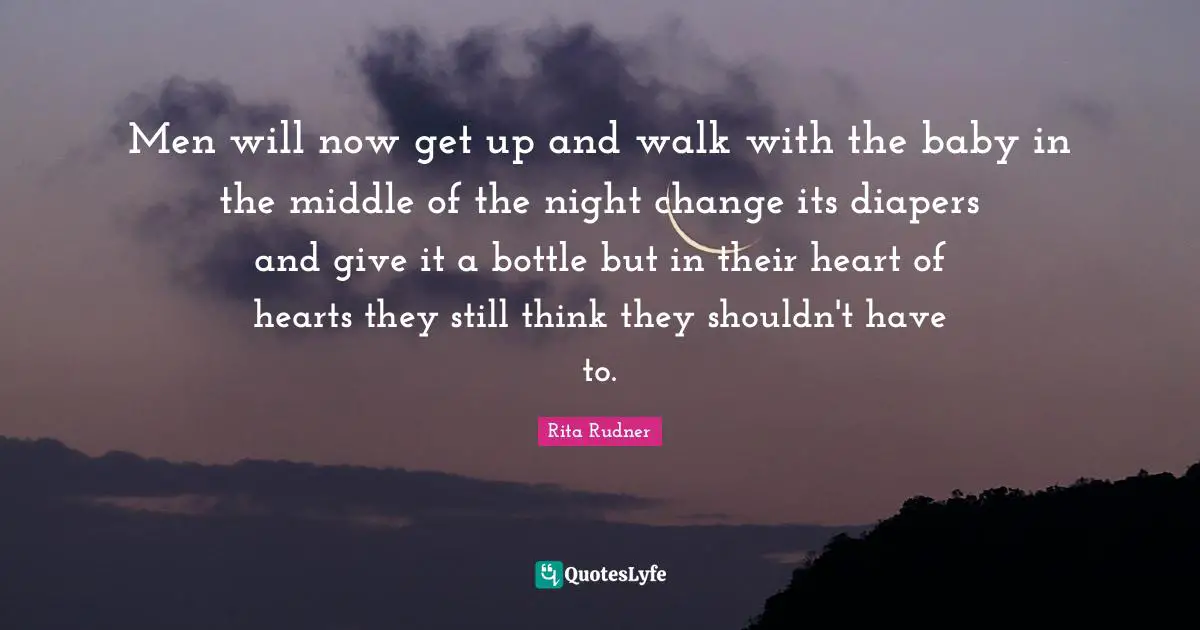 Men will now get up and walk with the baby in the middle of the night change its diapers and give it a bottle but in their heart of hearts they still think they shouldn't have to.