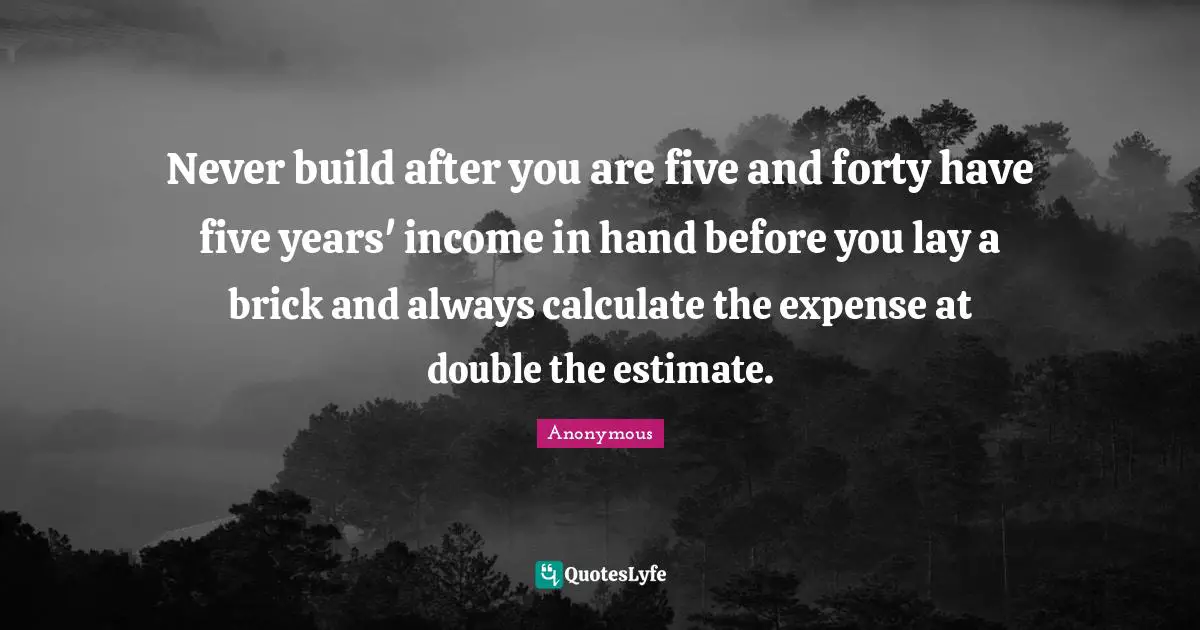 Never build after you are five and forty have five years' income in hand before you lay a brick and always calculate the expense at double the estimate.