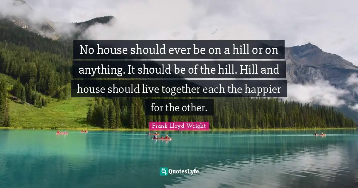 No house should ever be on a hill or on anything. It should be of the hill. Hill and house should live together each the happier for the other.