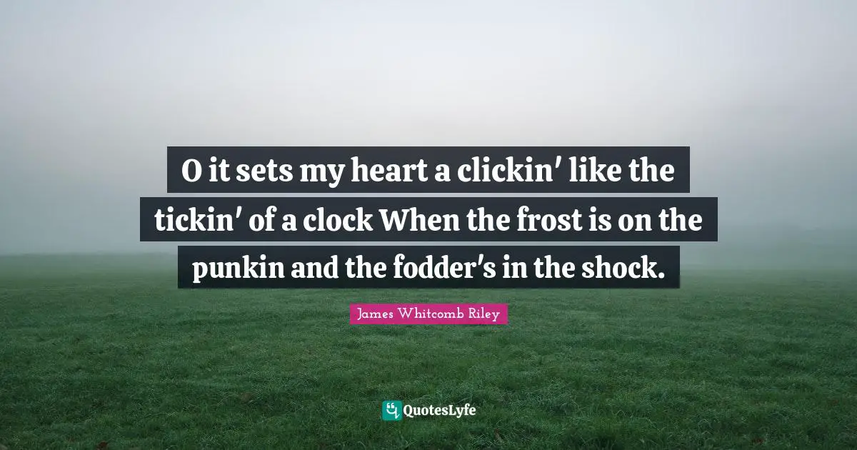 O it sets my heart a clickin' like the tickin' of a clock When the frost is on the punkin and the fodder's in the shock.