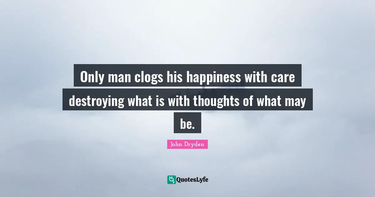 Only man clogs his happiness with care destroying what is with thoughts of what may be.