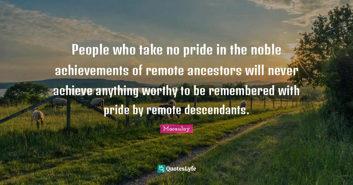 People who take no pride in the noble achievements of remote ancestors will never achieve anything worthy to be remembered with pride by remote descendants.