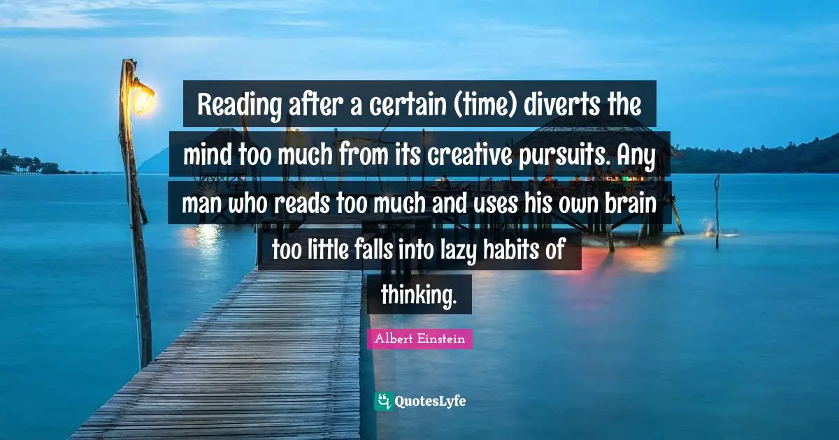 Reading after a certain (time) diverts the mind too much from its creative pursuits. Any man who reads too much and uses his own brain too little falls into lazy habits of thinking.