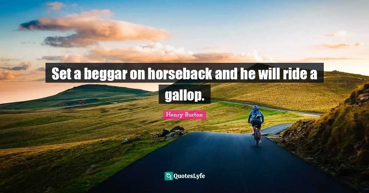 Set a beggar on horseback and he will ride a gallop.