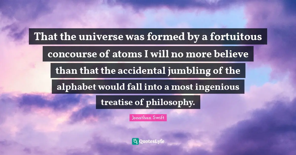 That the universe was formed by a fortuitous concourse of atoms I will no more believe than that the accidental jumbling of the alphabet would fall into a most ingenious treatise of philosophy.