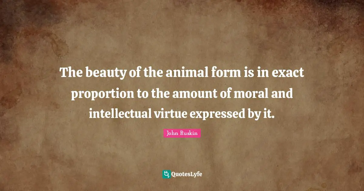 The beauty of the animal form is in exact proportion to the amount of moral and intellectual virtue expressed by it.