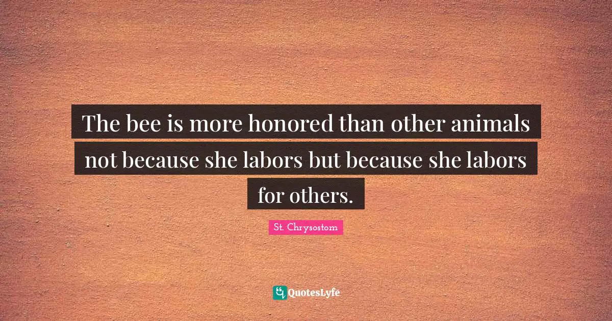 The bee is more honored than other animals not because she labors but because she labors for others.