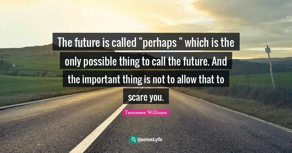 The future is called "perhaps " which is the only possible thing to call the future. And the important thing is not to allow that to scare you.