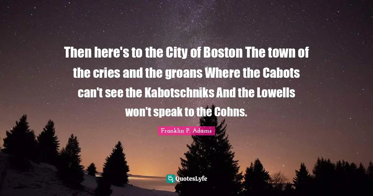 Franklin P. Adams Quotes: "Then here's to the City of Boston The town of the cries and the groans Where the Cabots can't see the Kabotschniks And the Lowells won't speak to the Cohns."