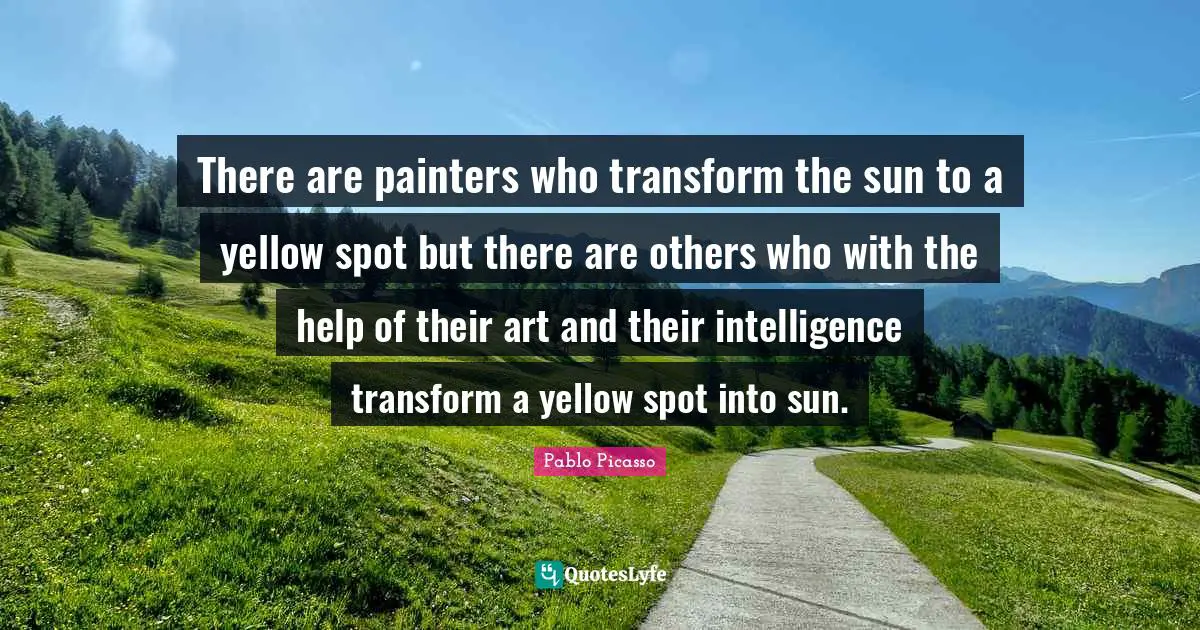 There are painters who transform the sun to a yellow spot but there are others who with the help of their art and their intelligence transform a yellow spot into sun.