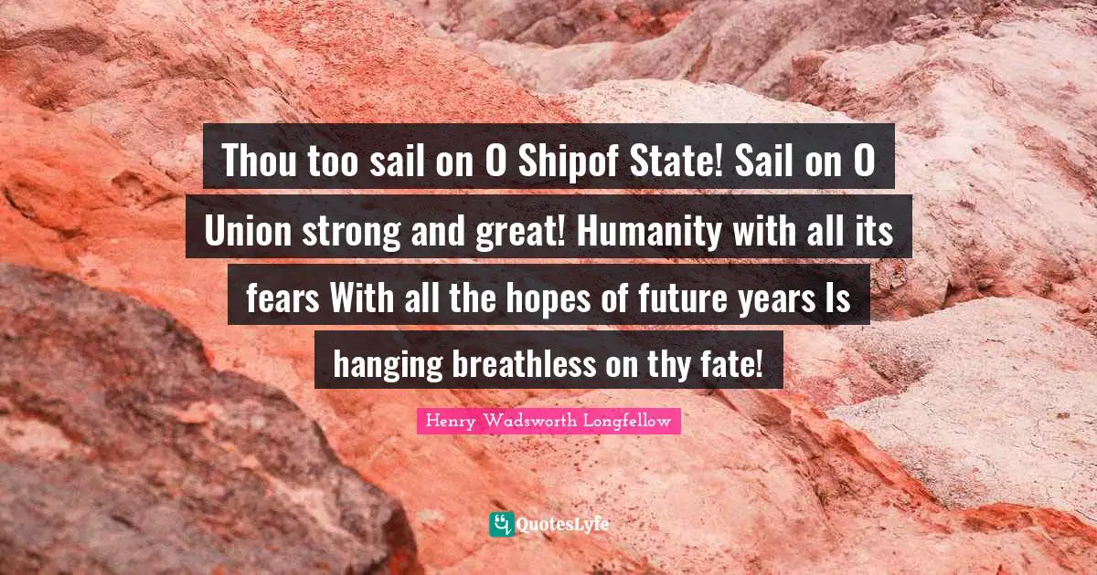 Thou too sail on O Shipof State! Sail on O Union strong and great! Humanity with all its fears With all the hopes of future years Is hanging breathless on thy fate!
