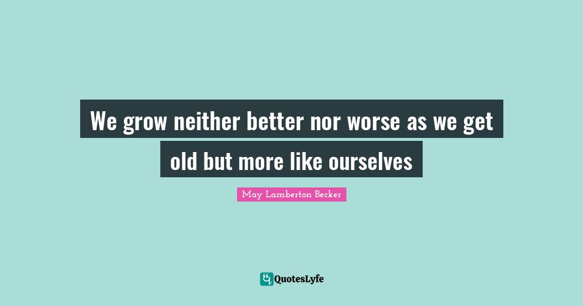 We grow neither better nor worse as we get old but more like ourselves