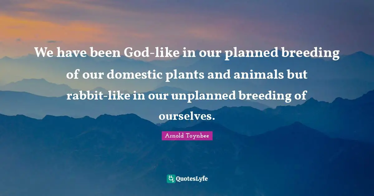 We have been God-like in our planned breeding of our domestic plants and animals but rabbit-like in our unplanned breeding of ourselves.