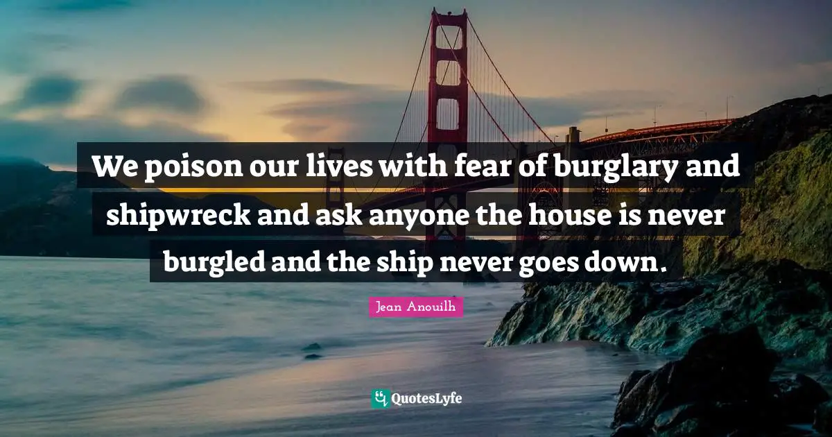 We poison our lives with fear of burglary and shipwreck and ask anyone the house is never burgled and the ship never goes down.