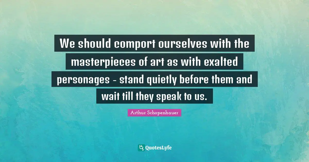 We should comport ourselves with the masterpieces of art as with exalted personages - stand quietly before them and wait till they speak to us.