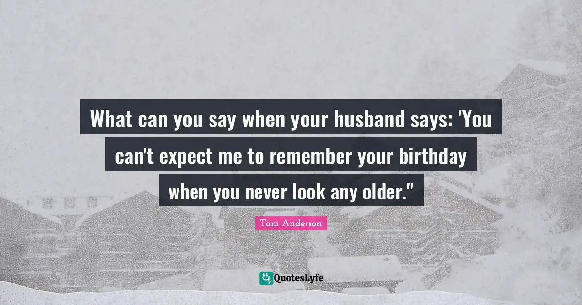 What can you say when your husband says: 'You can't expect me to remember your birthday when you never look any older."
