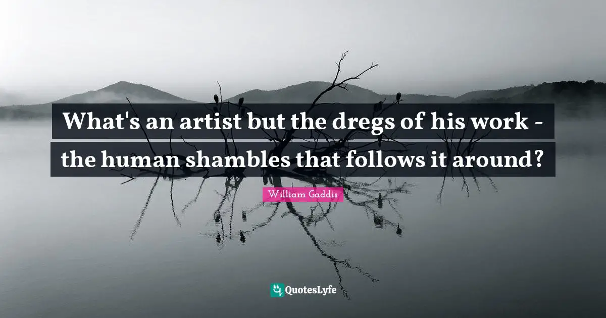 What's an artist but the dregs of his work - the human shambles that follows it around?