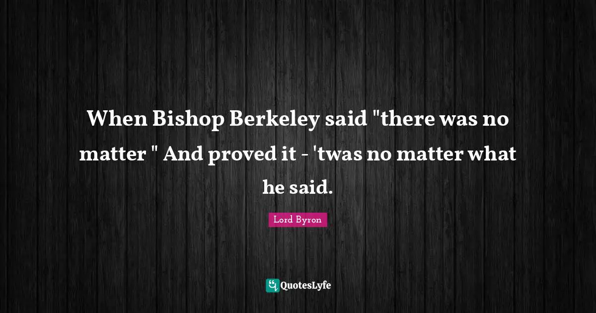 When Bishop Berkeley said "there was no matter " And proved it - 'twas no matter what he said.