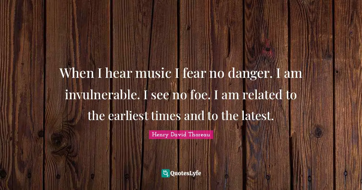 When I hear music I fear no danger. I am invulnerable. I see no foe. I am related to the earliest times and to the latest.