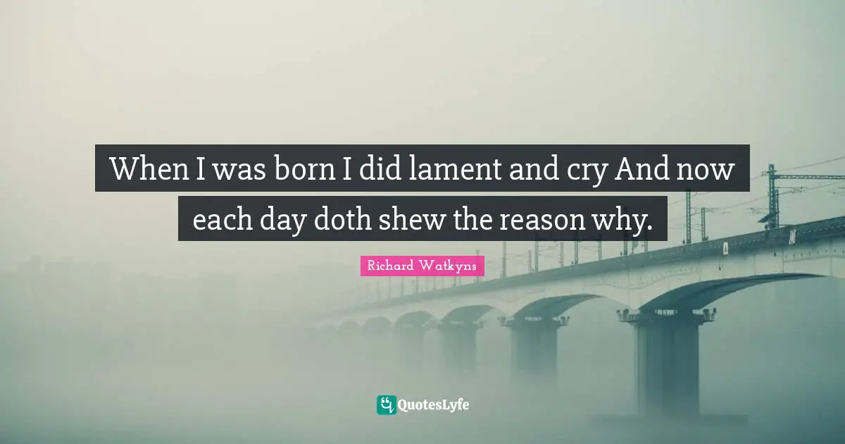 When I was born I did lament and cry And now each day doth shew the reason why.