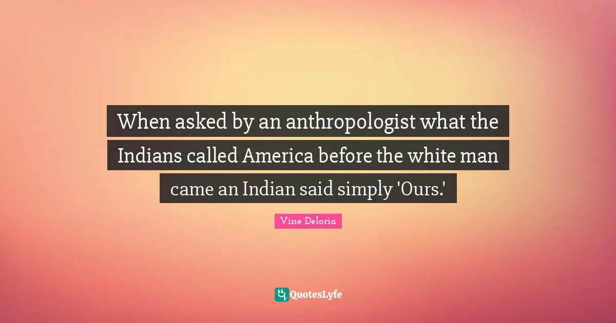 When asked by an anthropologist what the Indians called America before the white man came an Indian said simply 'Ours.'