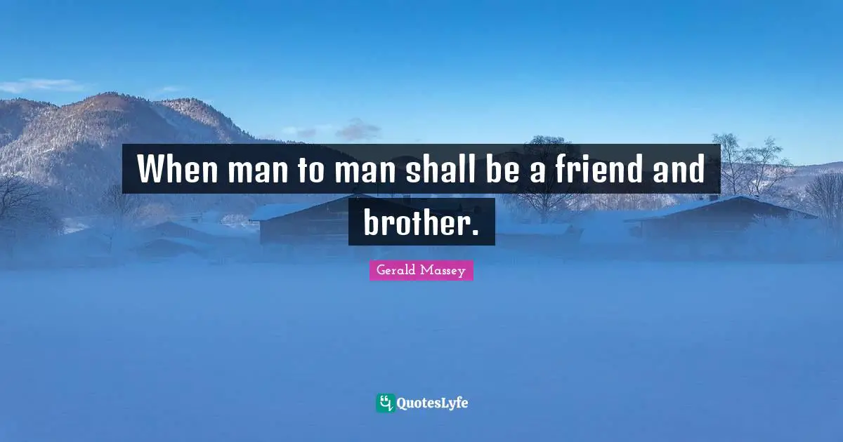 When man to man shall be a friend and brother.