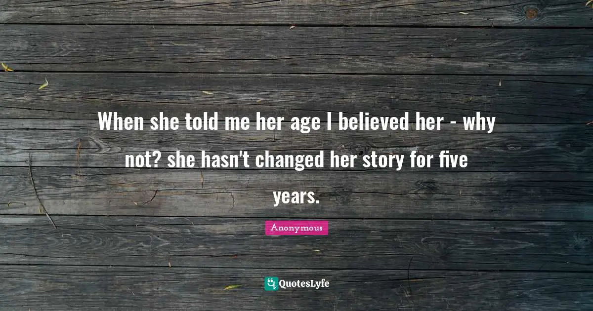 When she told me her age I believed her - why not? she hasn't changed her story for five years.
