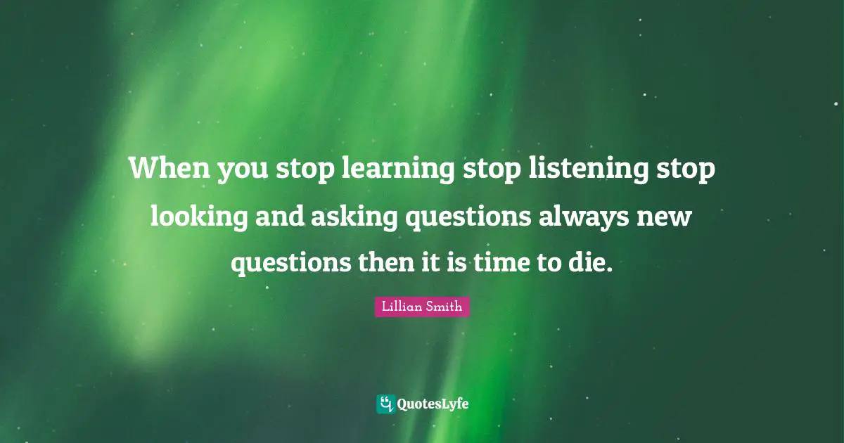 Lillian Smith Quotes: "When you stop learning stop listening stop looking and asking questions always new questions then it is time to die."